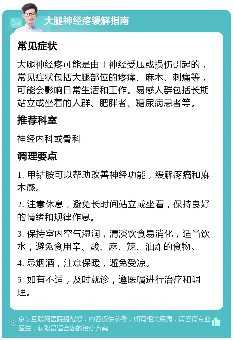 大腿神经疼缓解指南 常见症状 大腿神经疼可能是由于神经受压或损伤引起的，常见症状包括大腿部位的疼痛、麻木、刺痛等，可能会影响日常生活和工作。易感人群包括长期站立或坐着的人群、肥胖者、糖尿病患者等。 推荐科室 神经内科或骨科 调理要点 1. 甲钴胺可以帮助改善神经功能，缓解疼痛和麻木感。 2. 注意休息，避免长时间站立或坐着，保持良好的情绪和规律作息。 3. 保持室内空气湿润，清淡饮食易消化，适当饮水，避免食用辛、酸、麻、辣、油炸的食物。 4. 忌烟酒，注意保暖，避免受凉。 5. 如有不适，及时就诊，遵医嘱进行治疗和调理。