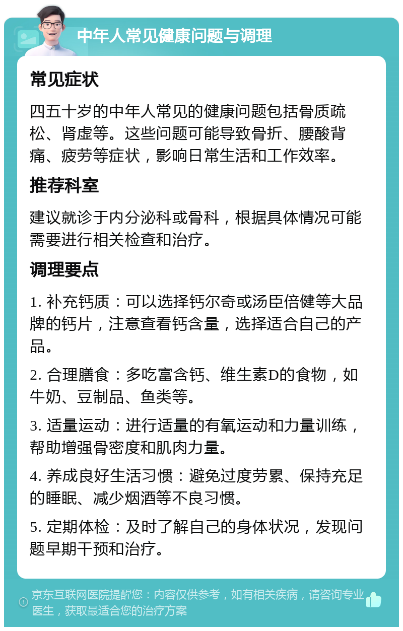 中年人常见健康问题与调理 常见症状 四五十岁的中年人常见的健康问题包括骨质疏松、肾虚等。这些问题可能导致骨折、腰酸背痛、疲劳等症状，影响日常生活和工作效率。 推荐科室 建议就诊于内分泌科或骨科，根据具体情况可能需要进行相关检查和治疗。 调理要点 1. 补充钙质：可以选择钙尔奇或汤臣倍健等大品牌的钙片，注意查看钙含量，选择适合自己的产品。 2. 合理膳食：多吃富含钙、维生素D的食物，如牛奶、豆制品、鱼类等。 3. 适量运动：进行适量的有氧运动和力量训练，帮助增强骨密度和肌肉力量。 4. 养成良好生活习惯：避免过度劳累、保持充足的睡眠、减少烟酒等不良习惯。 5. 定期体检：及时了解自己的身体状况，发现问题早期干预和治疗。