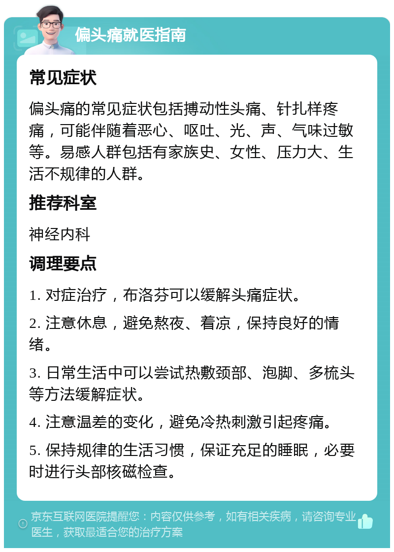 偏头痛就医指南 常见症状 偏头痛的常见症状包括搏动性头痛、针扎样疼痛，可能伴随着恶心、呕吐、光、声、气味过敏等。易感人群包括有家族史、女性、压力大、生活不规律的人群。 推荐科室 神经内科 调理要点 1. 对症治疗，布洛芬可以缓解头痛症状。 2. 注意休息，避免熬夜、着凉，保持良好的情绪。 3. 日常生活中可以尝试热敷颈部、泡脚、多梳头等方法缓解症状。 4. 注意温差的变化，避免冷热刺激引起疼痛。 5. 保持规律的生活习惯，保证充足的睡眠，必要时进行头部核磁检查。