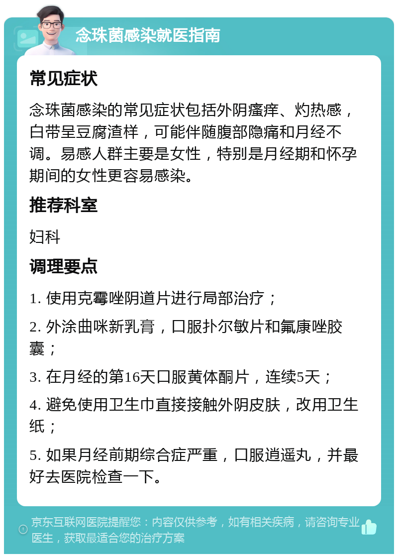 念珠菌感染就医指南 常见症状 念珠菌感染的常见症状包括外阴瘙痒、灼热感，白带呈豆腐渣样，可能伴随腹部隐痛和月经不调。易感人群主要是女性，特别是月经期和怀孕期间的女性更容易感染。 推荐科室 妇科 调理要点 1. 使用克霉唑阴道片进行局部治疗； 2. 外涂曲咪新乳膏，口服扑尔敏片和氟康唑胶囊； 3. 在月经的第16天口服黄体酮片，连续5天； 4. 避免使用卫生巾直接接触外阴皮肤，改用卫生纸； 5. 如果月经前期综合症严重，口服逍遥丸，并最好去医院检查一下。