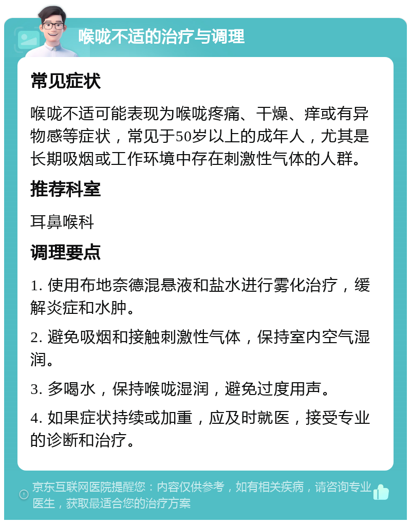 喉咙不适的治疗与调理 常见症状 喉咙不适可能表现为喉咙疼痛、干燥、痒或有异物感等症状，常见于50岁以上的成年人，尤其是长期吸烟或工作环境中存在刺激性气体的人群。 推荐科室 耳鼻喉科 调理要点 1. 使用布地奈德混悬液和盐水进行雾化治疗，缓解炎症和水肿。 2. 避免吸烟和接触刺激性气体，保持室内空气湿润。 3. 多喝水，保持喉咙湿润，避免过度用声。 4. 如果症状持续或加重，应及时就医，接受专业的诊断和治疗。