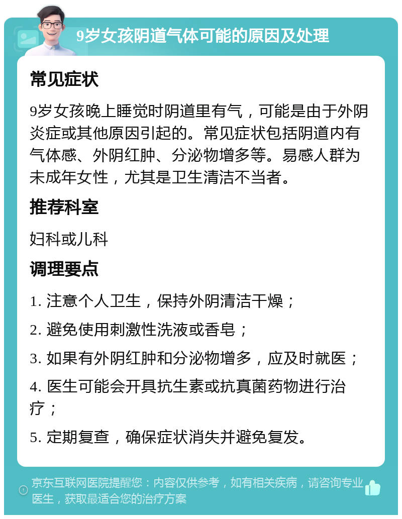 9岁女孩阴道气体可能的原因及处理 常见症状 9岁女孩晚上睡觉时阴道里有气，可能是由于外阴炎症或其他原因引起的。常见症状包括阴道内有气体感、外阴红肿、分泌物增多等。易感人群为未成年女性，尤其是卫生清洁不当者。 推荐科室 妇科或儿科 调理要点 1. 注意个人卫生，保持外阴清洁干燥； 2. 避免使用刺激性洗液或香皂； 3. 如果有外阴红肿和分泌物增多，应及时就医； 4. 医生可能会开具抗生素或抗真菌药物进行治疗； 5. 定期复查，确保症状消失并避免复发。