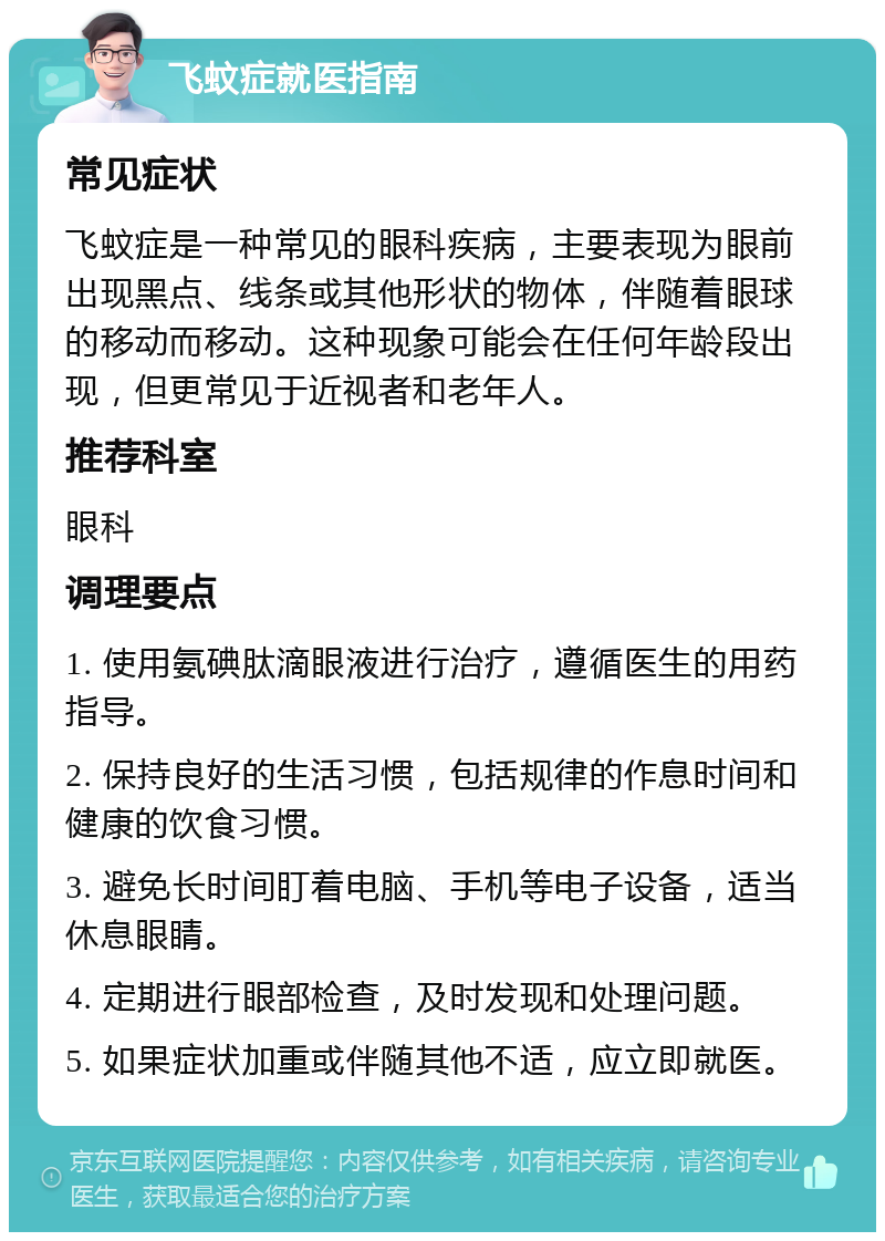 飞蚊症就医指南 常见症状 飞蚊症是一种常见的眼科疾病，主要表现为眼前出现黑点、线条或其他形状的物体，伴随着眼球的移动而移动。这种现象可能会在任何年龄段出现，但更常见于近视者和老年人。 推荐科室 眼科 调理要点 1. 使用氨碘肽滴眼液进行治疗，遵循医生的用药指导。 2. 保持良好的生活习惯，包括规律的作息时间和健康的饮食习惯。 3. 避免长时间盯着电脑、手机等电子设备，适当休息眼睛。 4. 定期进行眼部检查，及时发现和处理问题。 5. 如果症状加重或伴随其他不适，应立即就医。