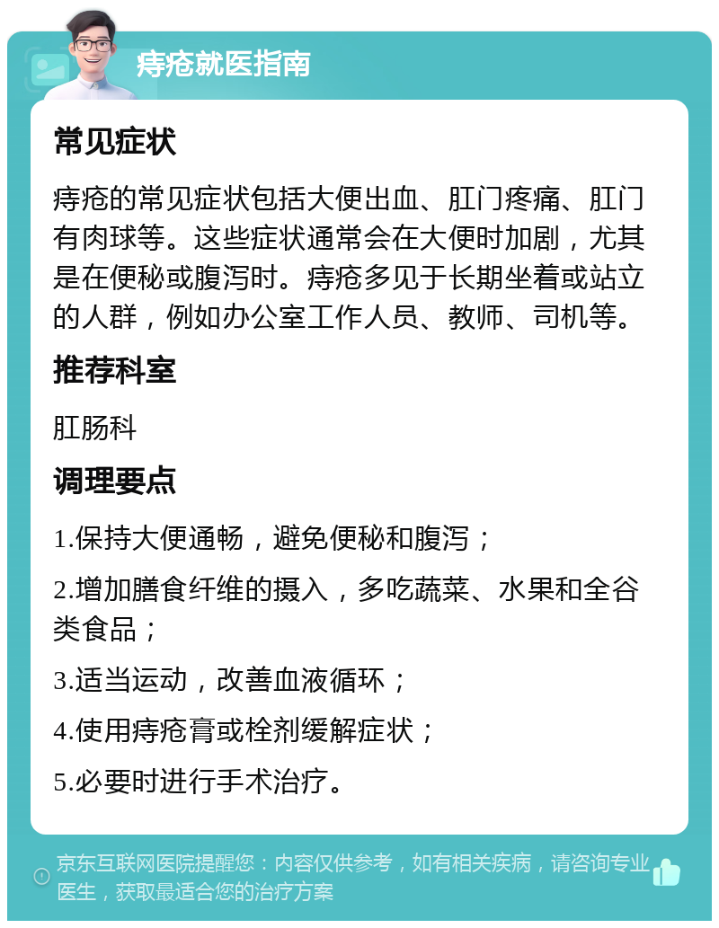 痔疮就医指南 常见症状 痔疮的常见症状包括大便出血、肛门疼痛、肛门有肉球等。这些症状通常会在大便时加剧，尤其是在便秘或腹泻时。痔疮多见于长期坐着或站立的人群，例如办公室工作人员、教师、司机等。 推荐科室 肛肠科 调理要点 1.保持大便通畅，避免便秘和腹泻； 2.增加膳食纤维的摄入，多吃蔬菜、水果和全谷类食品； 3.适当运动，改善血液循环； 4.使用痔疮膏或栓剂缓解症状； 5.必要时进行手术治疗。