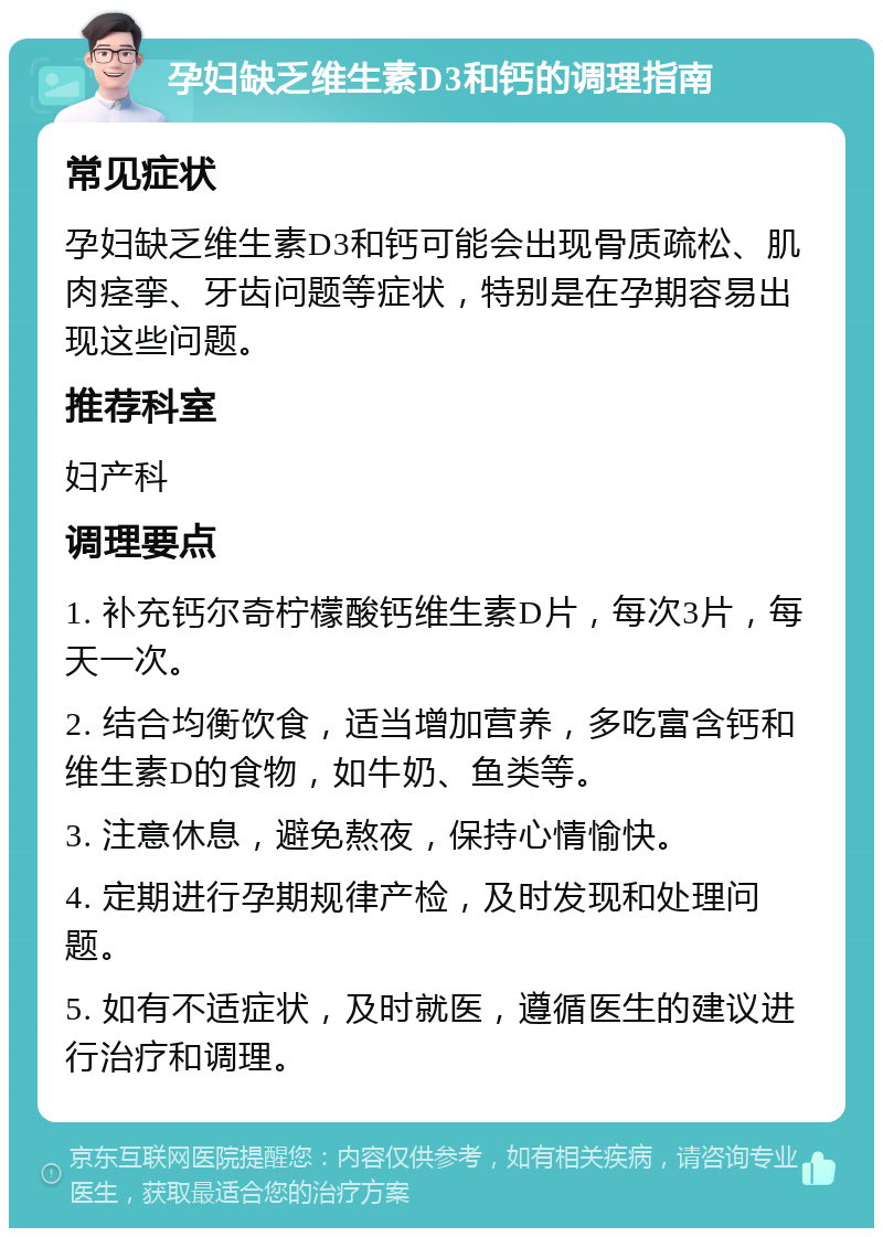 孕妇缺乏维生素D3和钙的调理指南 常见症状 孕妇缺乏维生素D3和钙可能会出现骨质疏松、肌肉痉挛、牙齿问题等症状，特别是在孕期容易出现这些问题。 推荐科室 妇产科 调理要点 1. 补充钙尔奇柠檬酸钙维生素D片，每次3片，每天一次。 2. 结合均衡饮食，适当增加营养，多吃富含钙和维生素D的食物，如牛奶、鱼类等。 3. 注意休息，避免熬夜，保持心情愉快。 4. 定期进行孕期规律产检，及时发现和处理问题。 5. 如有不适症状，及时就医，遵循医生的建议进行治疗和调理。