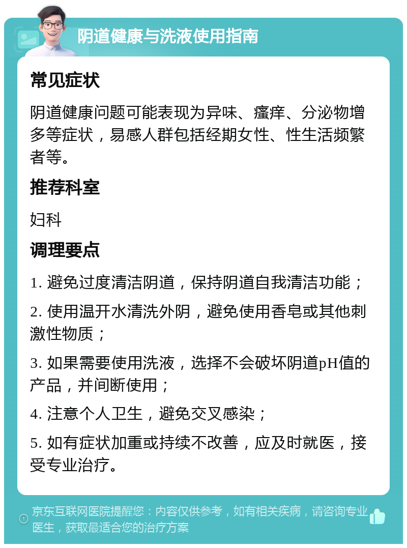 阴道健康与洗液使用指南 常见症状 阴道健康问题可能表现为异味、瘙痒、分泌物增多等症状，易感人群包括经期女性、性生活频繁者等。 推荐科室 妇科 调理要点 1. 避免过度清洁阴道，保持阴道自我清洁功能； 2. 使用温开水清洗外阴，避免使用香皂或其他刺激性物质； 3. 如果需要使用洗液，选择不会破坏阴道pH值的产品，并间断使用； 4. 注意个人卫生，避免交叉感染； 5. 如有症状加重或持续不改善，应及时就医，接受专业治疗。