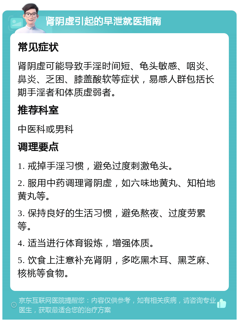 肾阴虚引起的早泄就医指南 常见症状 肾阴虚可能导致手淫时间短、龟头敏感、咽炎、鼻炎、乏困、膝盖酸软等症状，易感人群包括长期手淫者和体质虚弱者。 推荐科室 中医科或男科 调理要点 1. 戒掉手淫习惯，避免过度刺激龟头。 2. 服用中药调理肾阴虚，如六味地黄丸、知柏地黄丸等。 3. 保持良好的生活习惯，避免熬夜、过度劳累等。 4. 适当进行体育锻炼，增强体质。 5. 饮食上注意补充肾阴，多吃黑木耳、黑芝麻、核桃等食物。