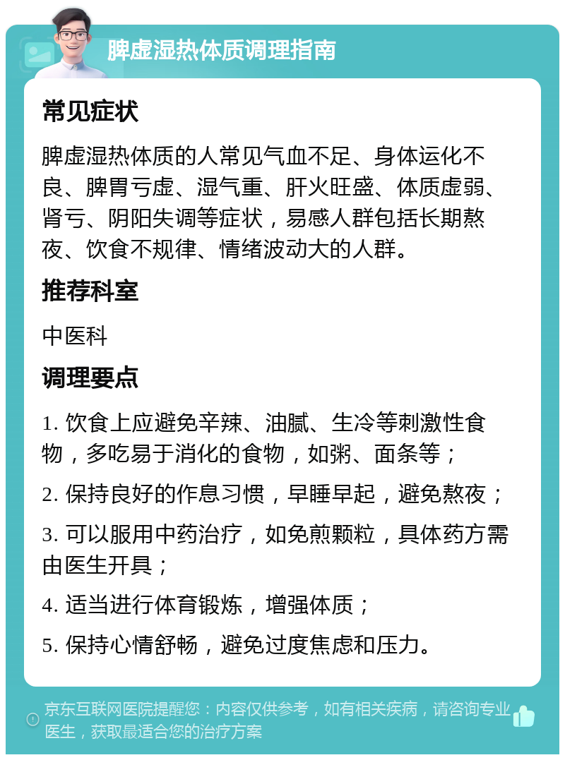 脾虚湿热体质调理指南 常见症状 脾虚湿热体质的人常见气血不足、身体运化不良、脾胃亏虚、湿气重、肝火旺盛、体质虚弱、肾亏、阴阳失调等症状，易感人群包括长期熬夜、饮食不规律、情绪波动大的人群。 推荐科室 中医科 调理要点 1. 饮食上应避免辛辣、油腻、生冷等刺激性食物，多吃易于消化的食物，如粥、面条等； 2. 保持良好的作息习惯，早睡早起，避免熬夜； 3. 可以服用中药治疗，如免煎颗粒，具体药方需由医生开具； 4. 适当进行体育锻炼，增强体质； 5. 保持心情舒畅，避免过度焦虑和压力。