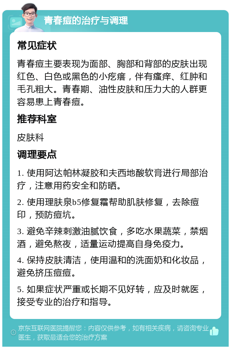 青春痘的治疗与调理 常见症状 青春痘主要表现为面部、胸部和背部的皮肤出现红色、白色或黑色的小疙瘩，伴有瘙痒、红肿和毛孔粗大。青春期、油性皮肤和压力大的人群更容易患上青春痘。 推荐科室 皮肤科 调理要点 1. 使用阿达帕林凝胶和夫西地酸软膏进行局部治疗，注意用药安全和防晒。 2. 使用理肤泉b5修复霜帮助肌肤修复，去除痘印，预防痘坑。 3. 避免辛辣刺激油腻饮食，多吃水果蔬菜，禁烟酒，避免熬夜，适量运动提高自身免疫力。 4. 保持皮肤清洁，使用温和的洗面奶和化妆品，避免挤压痘痘。 5. 如果症状严重或长期不见好转，应及时就医，接受专业的治疗和指导。