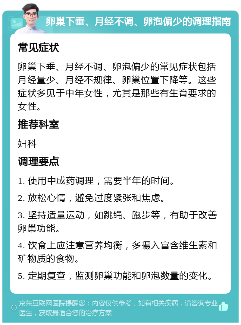 卵巢下垂、月经不调、卵泡偏少的调理指南 常见症状 卵巢下垂、月经不调、卵泡偏少的常见症状包括月经量少、月经不规律、卵巢位置下降等。这些症状多见于中年女性，尤其是那些有生育要求的女性。 推荐科室 妇科 调理要点 1. 使用中成药调理，需要半年的时间。 2. 放松心情，避免过度紧张和焦虑。 3. 坚持适量运动，如跳绳、跑步等，有助于改善卵巢功能。 4. 饮食上应注意营养均衡，多摄入富含维生素和矿物质的食物。 5. 定期复查，监测卵巢功能和卵泡数量的变化。