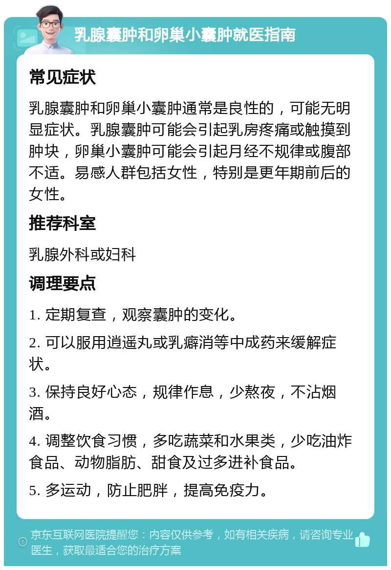 乳腺囊肿和卵巢小囊肿就医指南 常见症状 乳腺囊肿和卵巢小囊肿通常是良性的，可能无明显症状。乳腺囊肿可能会引起乳房疼痛或触摸到肿块，卵巢小囊肿可能会引起月经不规律或腹部不适。易感人群包括女性，特别是更年期前后的女性。 推荐科室 乳腺外科或妇科 调理要点 1. 定期复查，观察囊肿的变化。 2. 可以服用逍遥丸或乳癖消等中成药来缓解症状。 3. 保持良好心态，规律作息，少熬夜，不沾烟酒。 4. 调整饮食习惯，多吃蔬菜和水果类，少吃油炸食品、动物脂肪、甜食及过多进补食品。 5. 多运动，防止肥胖，提高免疫力。