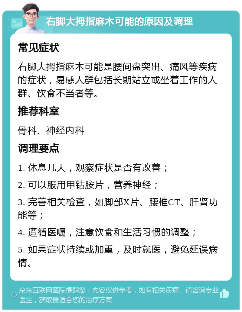 右脚大拇指麻木可能的原因及调理 常见症状 右脚大拇指麻木可能是腰间盘突出、痛风等疾病的症状，易感人群包括长期站立或坐着工作的人群、饮食不当者等。 推荐科室 骨科、神经内科 调理要点 1. 休息几天，观察症状是否有改善； 2. 可以服用甲钴胺片，营养神经； 3. 完善相关检查，如脚部X片、腰椎CT、肝肾功能等； 4. 遵循医嘱，注意饮食和生活习惯的调整； 5. 如果症状持续或加重，及时就医，避免延误病情。