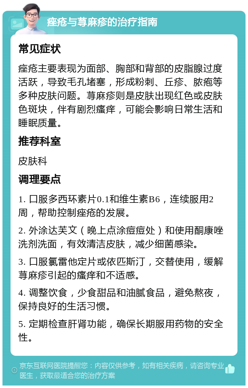 痤疮与荨麻疹的治疗指南 常见症状 痤疮主要表现为面部、胸部和背部的皮脂腺过度活跃，导致毛孔堵塞，形成粉刺、丘疹、脓疱等多种皮肤问题。荨麻疹则是皮肤出现红色或皮肤色斑块，伴有剧烈瘙痒，可能会影响日常生活和睡眠质量。 推荐科室 皮肤科 调理要点 1. 口服多西环素片0.1和维生素B6，连续服用2周，帮助控制痤疮的发展。 2. 外涂达芙文（晚上点涂痘痘处）和使用酮康唑洗剂洗面，有效清洁皮肤，减少细菌感染。 3. 口服氯雷他定片或依匹斯汀，交替使用，缓解荨麻疹引起的瘙痒和不适感。 4. 调整饮食，少食甜品和油腻食品，避免熬夜，保持良好的生活习惯。 5. 定期检查肝肾功能，确保长期服用药物的安全性。