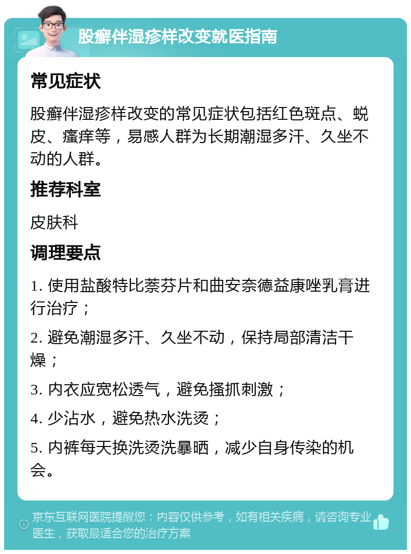 股癣伴湿疹样改变就医指南 常见症状 股癣伴湿疹样改变的常见症状包括红色斑点、蜕皮、瘙痒等，易感人群为长期潮湿多汗、久坐不动的人群。 推荐科室 皮肤科 调理要点 1. 使用盐酸特比萘芬片和曲安奈德益康唑乳膏进行治疗； 2. 避免潮湿多汗、久坐不动，保持局部清洁干燥； 3. 内衣应宽松透气，避免搔抓刺激； 4. 少沾水，避免热水洗烫； 5. 内裤每天换洗烫洗暴晒，减少自身传染的机会。