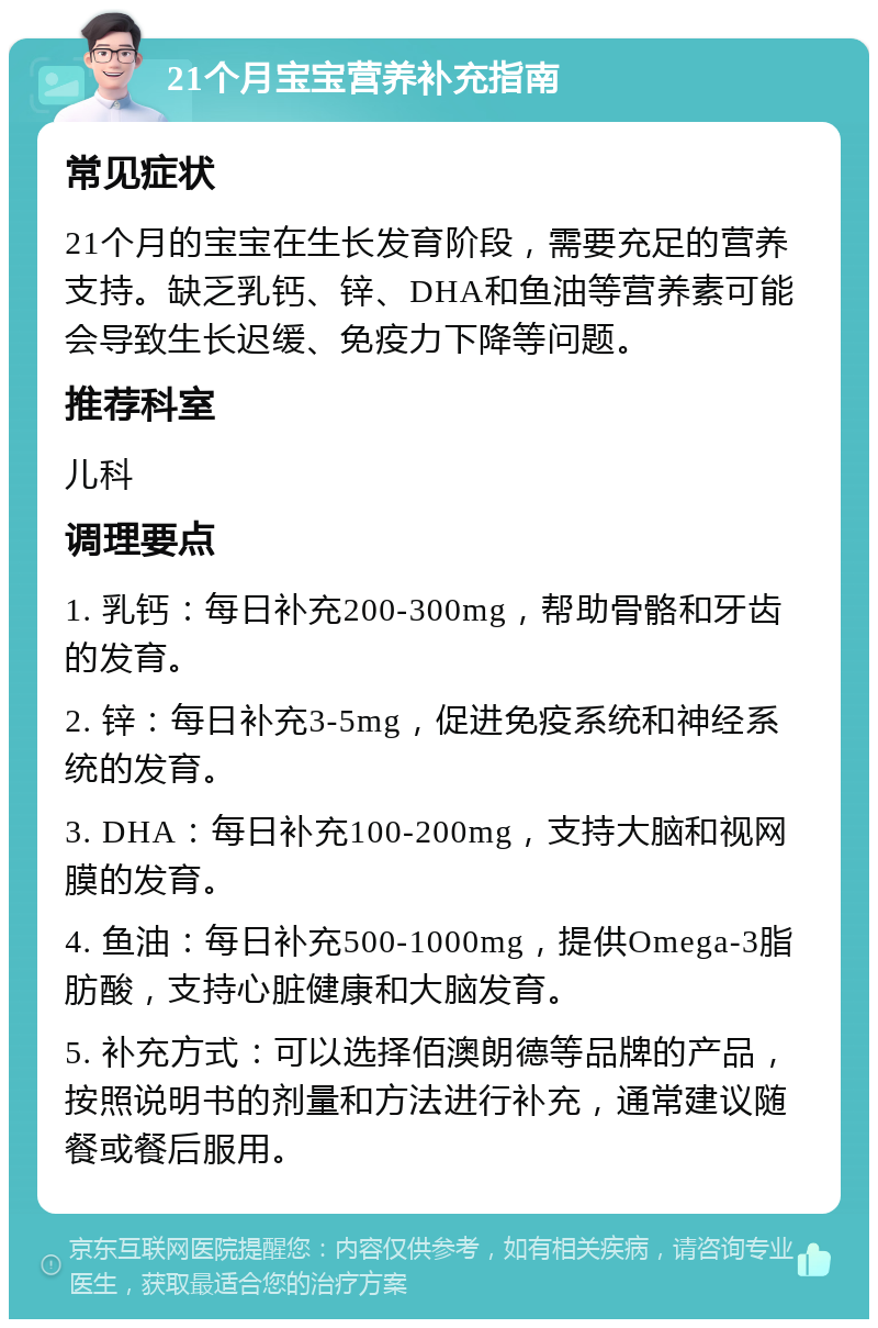 21个月宝宝营养补充指南 常见症状 21个月的宝宝在生长发育阶段，需要充足的营养支持。缺乏乳钙、锌、DHA和鱼油等营养素可能会导致生长迟缓、免疫力下降等问题。 推荐科室 儿科 调理要点 1. 乳钙：每日补充200-300mg，帮助骨骼和牙齿的发育。 2. 锌：每日补充3-5mg，促进免疫系统和神经系统的发育。 3. DHA：每日补充100-200mg，支持大脑和视网膜的发育。 4. 鱼油：每日补充500-1000mg，提供Omega-3脂肪酸，支持心脏健康和大脑发育。 5. 补充方式：可以选择佰澳朗德等品牌的产品，按照说明书的剂量和方法进行补充，通常建议随餐或餐后服用。