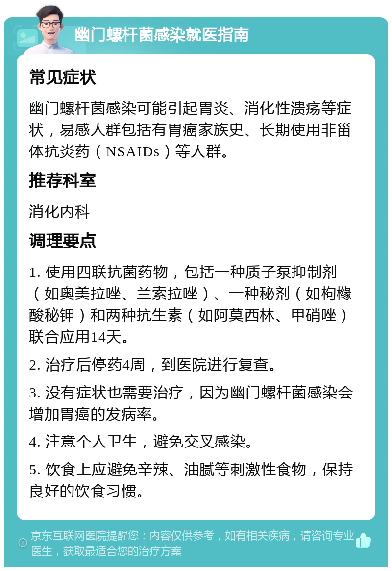 幽门螺杆菌感染就医指南 常见症状 幽门螺杆菌感染可能引起胃炎、消化性溃疡等症状，易感人群包括有胃癌家族史、长期使用非甾体抗炎药（NSAIDs）等人群。 推荐科室 消化内科 调理要点 1. 使用四联抗菌药物，包括一种质子泵抑制剂（如奥美拉唑、兰索拉唑）、一种秘剂（如枸橼酸秘钾）和两种抗生素（如阿莫西林、甲硝唑）联合应用14天。 2. 治疗后停药4周，到医院进行复查。 3. 没有症状也需要治疗，因为幽门螺杆菌感染会增加胃癌的发病率。 4. 注意个人卫生，避免交叉感染。 5. 饮食上应避免辛辣、油腻等刺激性食物，保持良好的饮食习惯。