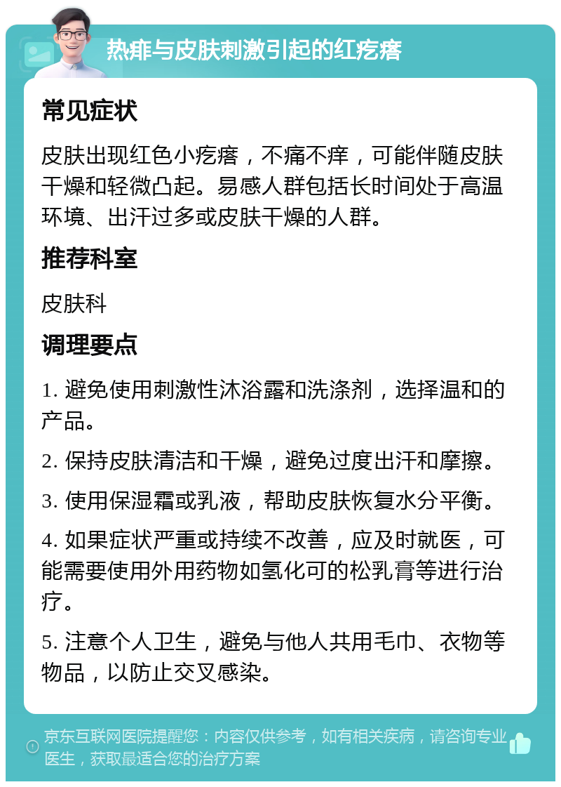 热痱与皮肤刺激引起的红疙瘩 常见症状 皮肤出现红色小疙瘩，不痛不痒，可能伴随皮肤干燥和轻微凸起。易感人群包括长时间处于高温环境、出汗过多或皮肤干燥的人群。 推荐科室 皮肤科 调理要点 1. 避免使用刺激性沐浴露和洗涤剂，选择温和的产品。 2. 保持皮肤清洁和干燥，避免过度出汗和摩擦。 3. 使用保湿霜或乳液，帮助皮肤恢复水分平衡。 4. 如果症状严重或持续不改善，应及时就医，可能需要使用外用药物如氢化可的松乳膏等进行治疗。 5. 注意个人卫生，避免与他人共用毛巾、衣物等物品，以防止交叉感染。