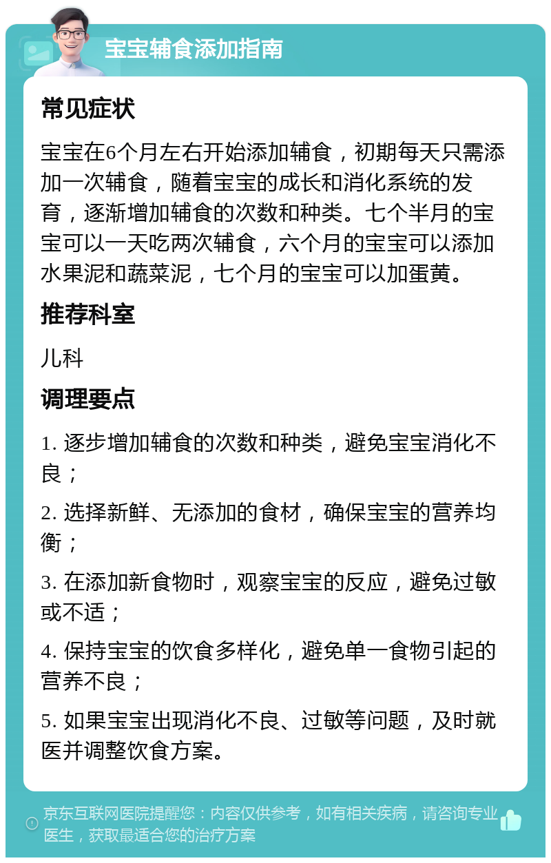 宝宝辅食添加指南 常见症状 宝宝在6个月左右开始添加辅食，初期每天只需添加一次辅食，随着宝宝的成长和消化系统的发育，逐渐增加辅食的次数和种类。七个半月的宝宝可以一天吃两次辅食，六个月的宝宝可以添加水果泥和蔬菜泥，七个月的宝宝可以加蛋黄。 推荐科室 儿科 调理要点 1. 逐步增加辅食的次数和种类，避免宝宝消化不良； 2. 选择新鲜、无添加的食材，确保宝宝的营养均衡； 3. 在添加新食物时，观察宝宝的反应，避免过敏或不适； 4. 保持宝宝的饮食多样化，避免单一食物引起的营养不良； 5. 如果宝宝出现消化不良、过敏等问题，及时就医并调整饮食方案。