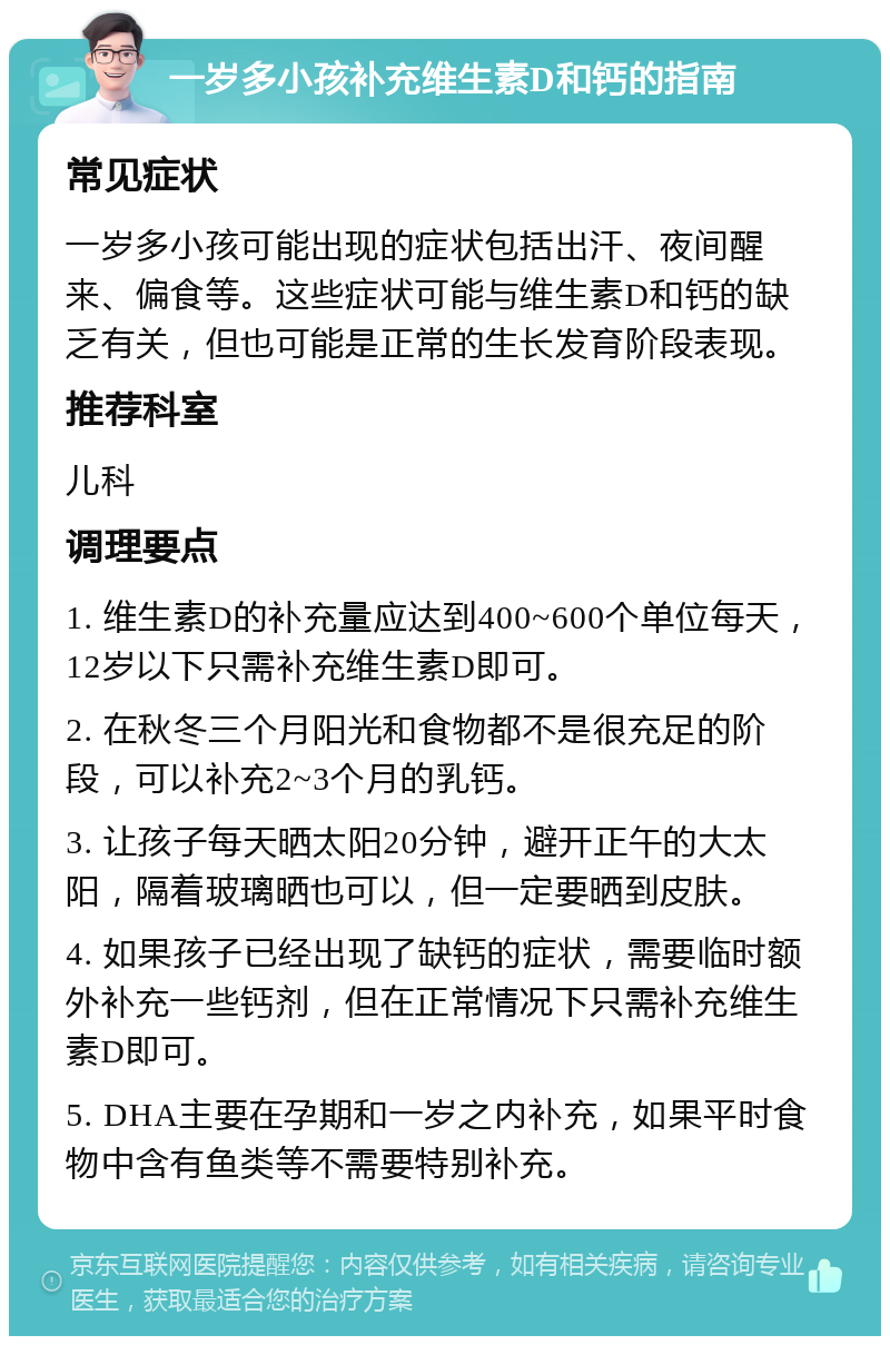 一岁多小孩补充维生素D和钙的指南 常见症状 一岁多小孩可能出现的症状包括出汗、夜间醒来、偏食等。这些症状可能与维生素D和钙的缺乏有关，但也可能是正常的生长发育阶段表现。 推荐科室 儿科 调理要点 1. 维生素D的补充量应达到400~600个单位每天，12岁以下只需补充维生素D即可。 2. 在秋冬三个月阳光和食物都不是很充足的阶段，可以补充2~3个月的乳钙。 3. 让孩子每天晒太阳20分钟，避开正午的大太阳，隔着玻璃晒也可以，但一定要晒到皮肤。 4. 如果孩子已经出现了缺钙的症状，需要临时额外补充一些钙剂，但在正常情况下只需补充维生素D即可。 5. DHA主要在孕期和一岁之内补充，如果平时食物中含有鱼类等不需要特别补充。