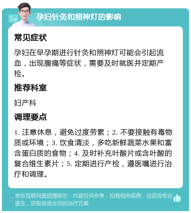 孕妇针灸和照神灯的影响 常见症状 孕妇在早孕期进行针灸和照神灯可能会引起流血，出现腹痛等症状，需要及时就医并定期产检。 推荐科室 妇产科 调理要点 1. 注意休息，避免过度劳累；2. 不要接触有毒物质或环境；3. 饮食清淡，多吃新鲜蔬菜水果和富含蛋白质的食物；4. 及时补充叶酸片或含叶酸的复合维生素片；5. 定期进行产检，遵医嘱进行治疗和调理。