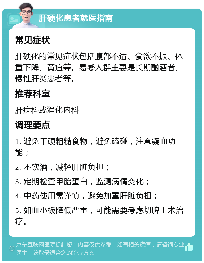 肝硬化患者就医指南 常见症状 肝硬化的常见症状包括腹部不适、食欲不振、体重下降、黄疸等。易感人群主要是长期酗酒者、慢性肝炎患者等。 推荐科室 肝病科或消化内科 调理要点 1. 避免干硬粗糙食物，避免磕碰，注意凝血功能； 2. 不饮酒，减轻肝脏负担； 3. 定期检查甲胎蛋白，监测病情变化； 4. 中药使用需谨慎，避免加重肝脏负担； 5. 如血小板降低严重，可能需要考虑切脾手术治疗。