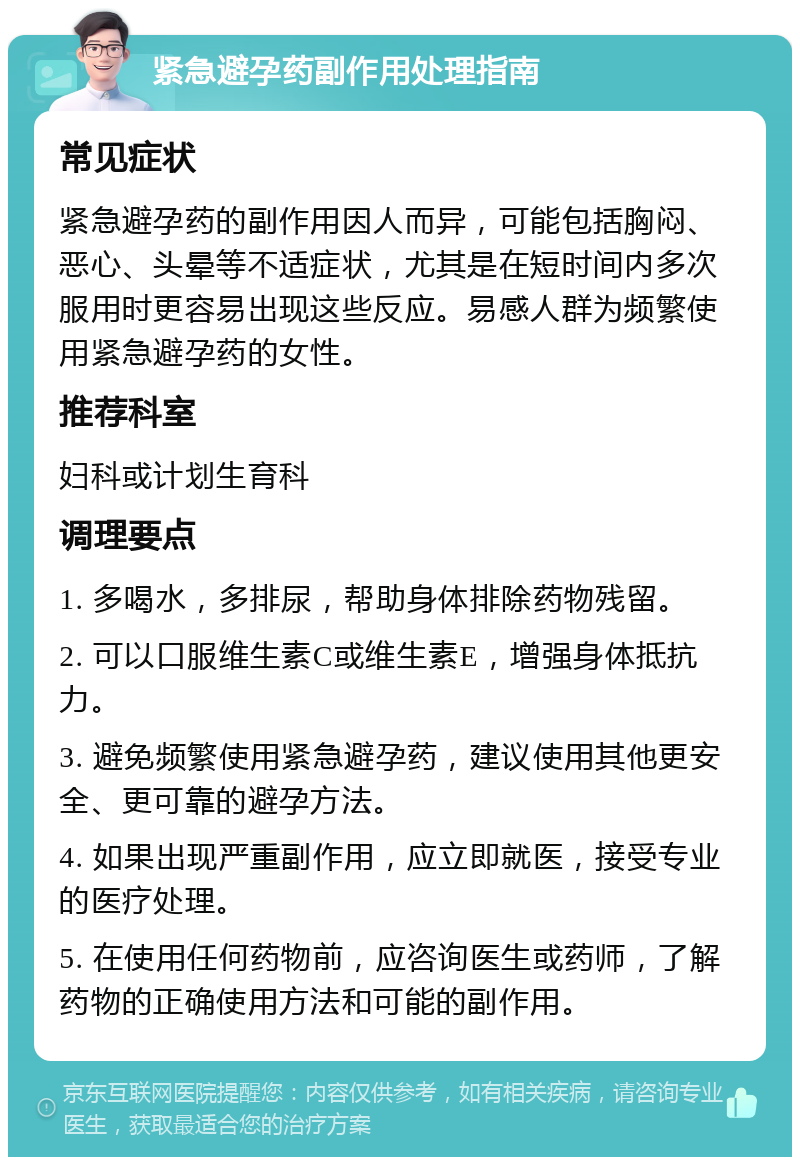 紧急避孕药副作用处理指南 常见症状 紧急避孕药的副作用因人而异，可能包括胸闷、恶心、头晕等不适症状，尤其是在短时间内多次服用时更容易出现这些反应。易感人群为频繁使用紧急避孕药的女性。 推荐科室 妇科或计划生育科 调理要点 1. 多喝水，多排尿，帮助身体排除药物残留。 2. 可以口服维生素C或维生素E，增强身体抵抗力。 3. 避免频繁使用紧急避孕药，建议使用其他更安全、更可靠的避孕方法。 4. 如果出现严重副作用，应立即就医，接受专业的医疗处理。 5. 在使用任何药物前，应咨询医生或药师，了解药物的正确使用方法和可能的副作用。