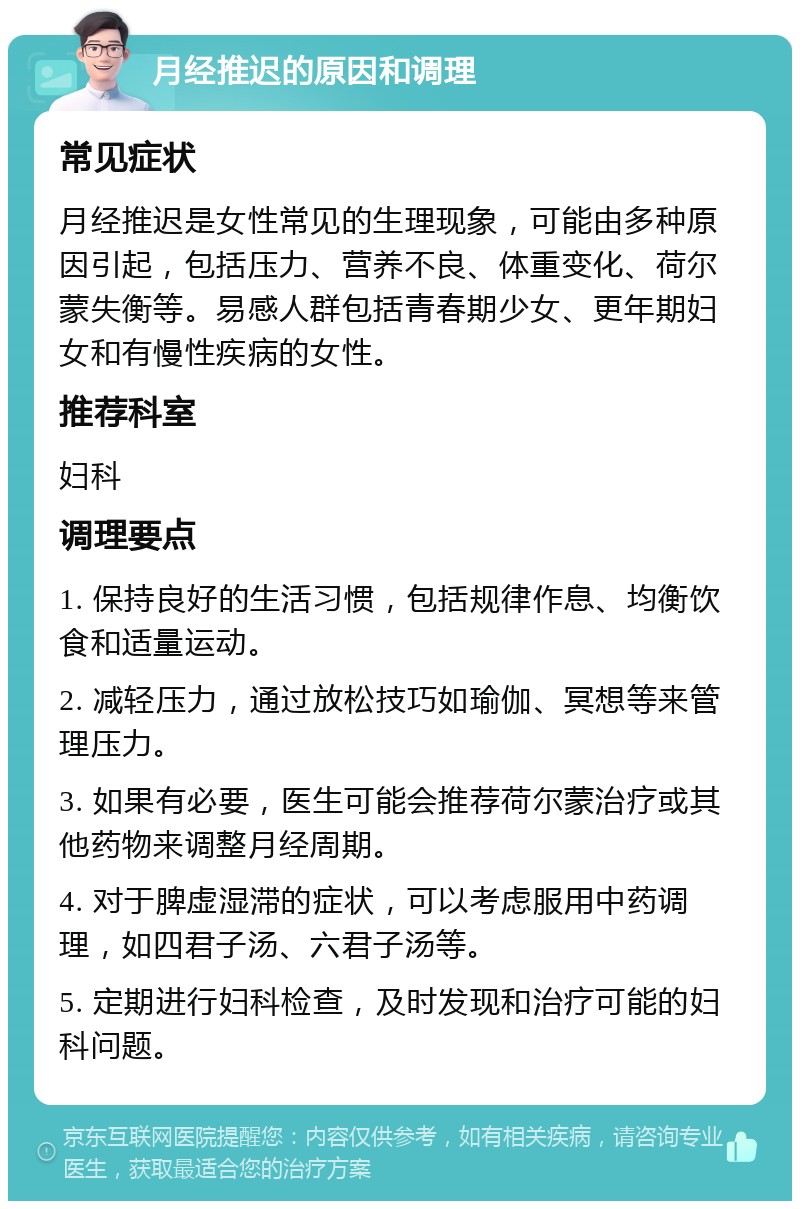 月经推迟的原因和调理 常见症状 月经推迟是女性常见的生理现象，可能由多种原因引起，包括压力、营养不良、体重变化、荷尔蒙失衡等。易感人群包括青春期少女、更年期妇女和有慢性疾病的女性。 推荐科室 妇科 调理要点 1. 保持良好的生活习惯，包括规律作息、均衡饮食和适量运动。 2. 减轻压力，通过放松技巧如瑜伽、冥想等来管理压力。 3. 如果有必要，医生可能会推荐荷尔蒙治疗或其他药物来调整月经周期。 4. 对于脾虚湿滞的症状，可以考虑服用中药调理，如四君子汤、六君子汤等。 5. 定期进行妇科检查，及时发现和治疗可能的妇科问题。