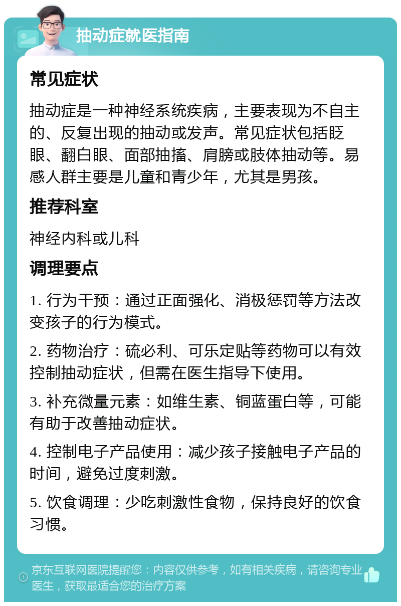 抽动症就医指南 常见症状 抽动症是一种神经系统疾病，主要表现为不自主的、反复出现的抽动或发声。常见症状包括眨眼、翻白眼、面部抽搐、肩膀或肢体抽动等。易感人群主要是儿童和青少年，尤其是男孩。 推荐科室 神经内科或儿科 调理要点 1. 行为干预：通过正面强化、消极惩罚等方法改变孩子的行为模式。 2. 药物治疗：硫必利、可乐定贴等药物可以有效控制抽动症状，但需在医生指导下使用。 3. 补充微量元素：如维生素、铜蓝蛋白等，可能有助于改善抽动症状。 4. 控制电子产品使用：减少孩子接触电子产品的时间，避免过度刺激。 5. 饮食调理：少吃刺激性食物，保持良好的饮食习惯。