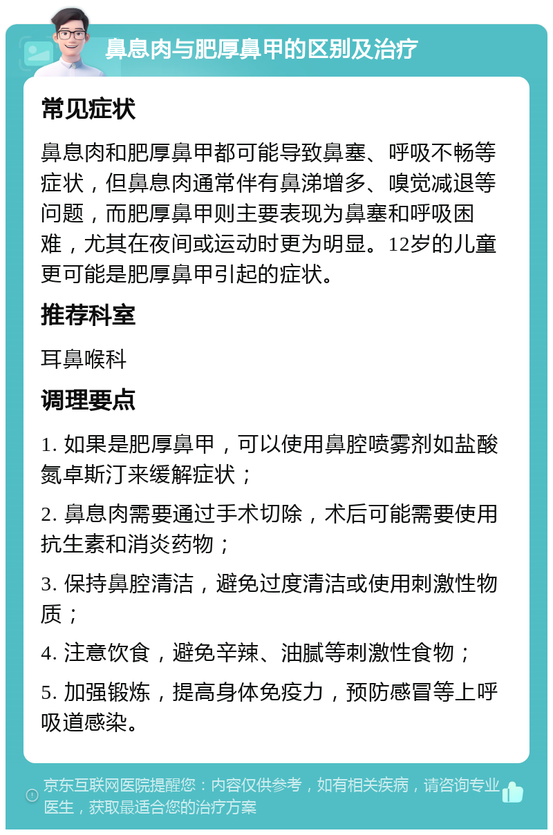 鼻息肉与肥厚鼻甲的区别及治疗 常见症状 鼻息肉和肥厚鼻甲都可能导致鼻塞、呼吸不畅等症状，但鼻息肉通常伴有鼻涕增多、嗅觉减退等问题，而肥厚鼻甲则主要表现为鼻塞和呼吸困难，尤其在夜间或运动时更为明显。12岁的儿童更可能是肥厚鼻甲引起的症状。 推荐科室 耳鼻喉科 调理要点 1. 如果是肥厚鼻甲，可以使用鼻腔喷雾剂如盐酸氮卓斯汀来缓解症状； 2. 鼻息肉需要通过手术切除，术后可能需要使用抗生素和消炎药物； 3. 保持鼻腔清洁，避免过度清洁或使用刺激性物质； 4. 注意饮食，避免辛辣、油腻等刺激性食物； 5. 加强锻炼，提高身体免疫力，预防感冒等上呼吸道感染。