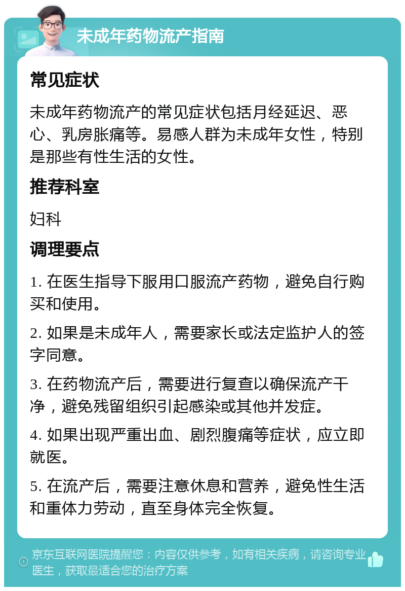 未成年药物流产指南 常见症状 未成年药物流产的常见症状包括月经延迟、恶心、乳房胀痛等。易感人群为未成年女性，特别是那些有性生活的女性。 推荐科室 妇科 调理要点 1. 在医生指导下服用口服流产药物，避免自行购买和使用。 2. 如果是未成年人，需要家长或法定监护人的签字同意。 3. 在药物流产后，需要进行复查以确保流产干净，避免残留组织引起感染或其他并发症。 4. 如果出现严重出血、剧烈腹痛等症状，应立即就医。 5. 在流产后，需要注意休息和营养，避免性生活和重体力劳动，直至身体完全恢复。