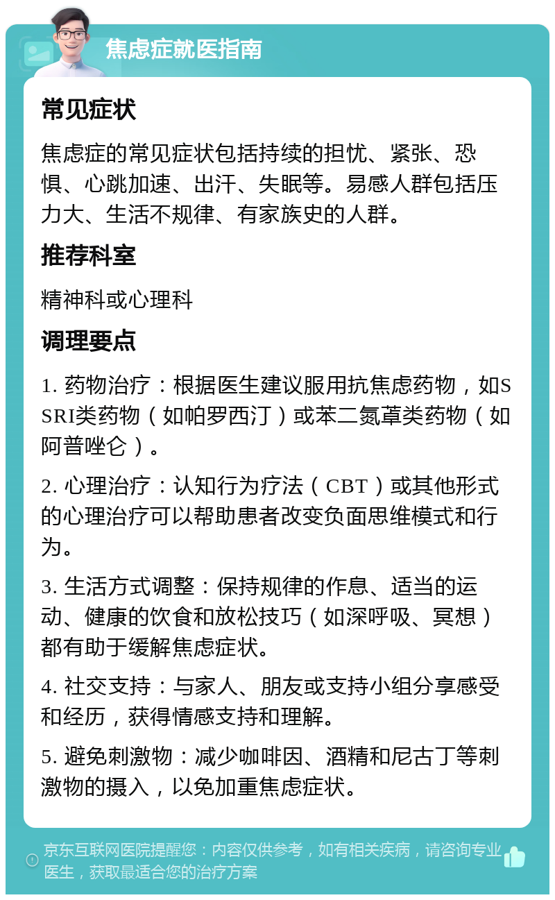 焦虑症就医指南 常见症状 焦虑症的常见症状包括持续的担忧、紧张、恐惧、心跳加速、出汗、失眠等。易感人群包括压力大、生活不规律、有家族史的人群。 推荐科室 精神科或心理科 调理要点 1. 药物治疗：根据医生建议服用抗焦虑药物，如SSRI类药物（如帕罗西汀）或苯二氮䓬类药物（如阿普唑仑）。 2. 心理治疗：认知行为疗法（CBT）或其他形式的心理治疗可以帮助患者改变负面思维模式和行为。 3. 生活方式调整：保持规律的作息、适当的运动、健康的饮食和放松技巧（如深呼吸、冥想）都有助于缓解焦虑症状。 4. 社交支持：与家人、朋友或支持小组分享感受和经历，获得情感支持和理解。 5. 避免刺激物：减少咖啡因、酒精和尼古丁等刺激物的摄入，以免加重焦虑症状。