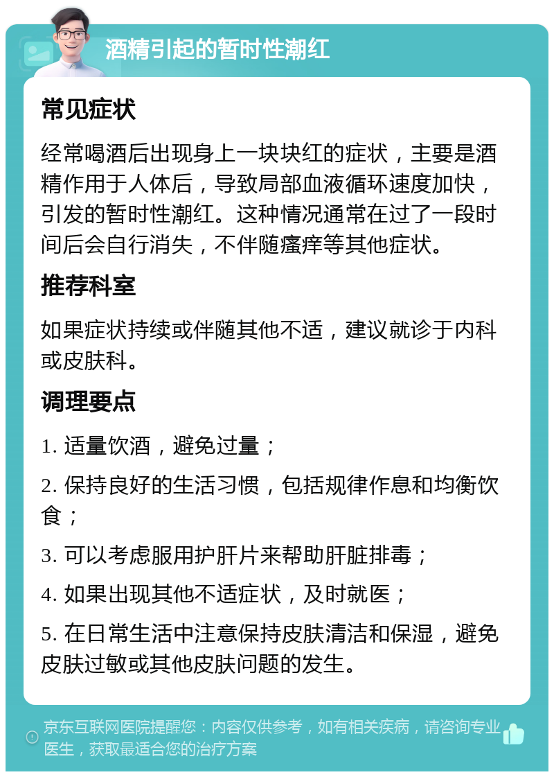 酒精引起的暂时性潮红 常见症状 经常喝酒后出现身上一块块红的症状，主要是酒精作用于人体后，导致局部血液循环速度加快，引发的暂时性潮红。这种情况通常在过了一段时间后会自行消失，不伴随瘙痒等其他症状。 推荐科室 如果症状持续或伴随其他不适，建议就诊于内科或皮肤科。 调理要点 1. 适量饮酒，避免过量； 2. 保持良好的生活习惯，包括规律作息和均衡饮食； 3. 可以考虑服用护肝片来帮助肝脏排毒； 4. 如果出现其他不适症状，及时就医； 5. 在日常生活中注意保持皮肤清洁和保湿，避免皮肤过敏或其他皮肤问题的发生。