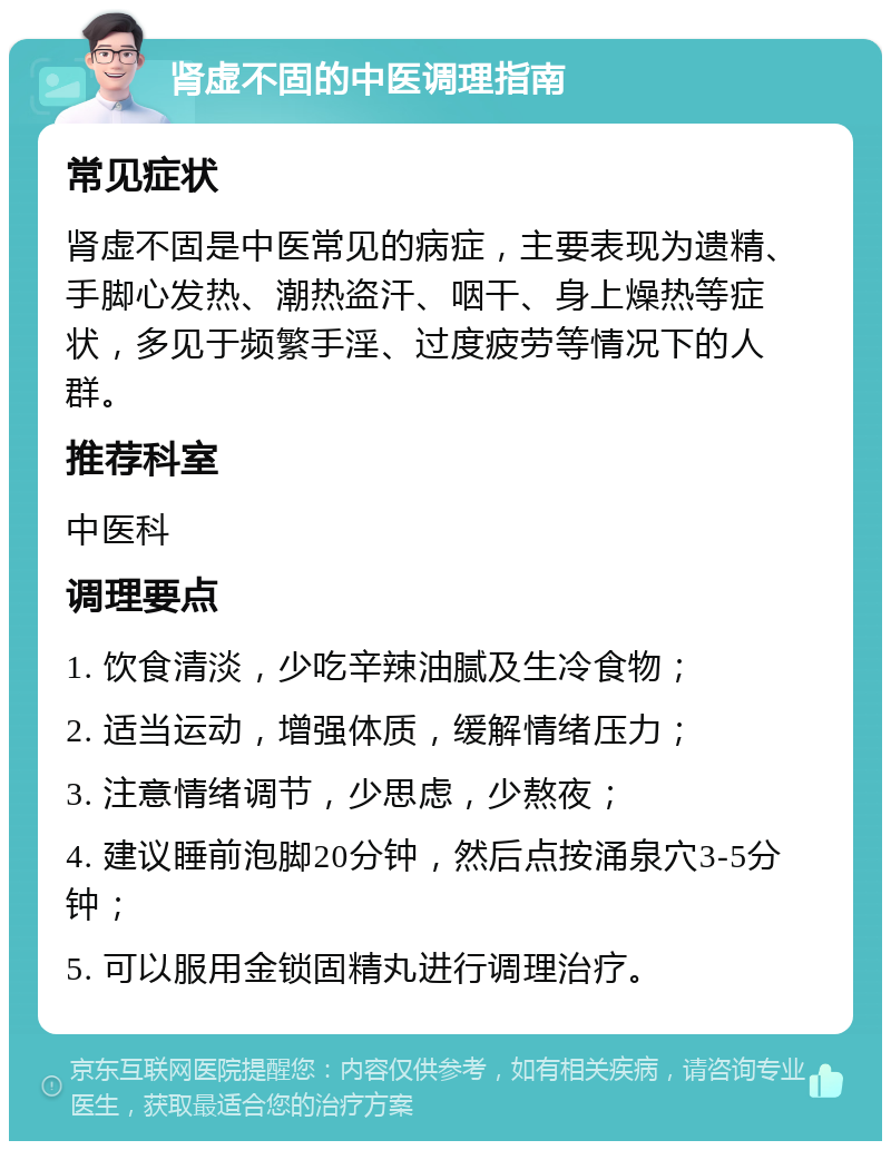 肾虚不固的中医调理指南 常见症状 肾虚不固是中医常见的病症，主要表现为遗精、手脚心发热、潮热盗汗、咽干、身上燥热等症状，多见于频繁手淫、过度疲劳等情况下的人群。 推荐科室 中医科 调理要点 1. 饮食清淡，少吃辛辣油腻及生冷食物； 2. 适当运动，增强体质，缓解情绪压力； 3. 注意情绪调节，少思虑，少熬夜； 4. 建议睡前泡脚20分钟，然后点按涌泉穴3-5分钟； 5. 可以服用金锁固精丸进行调理治疗。