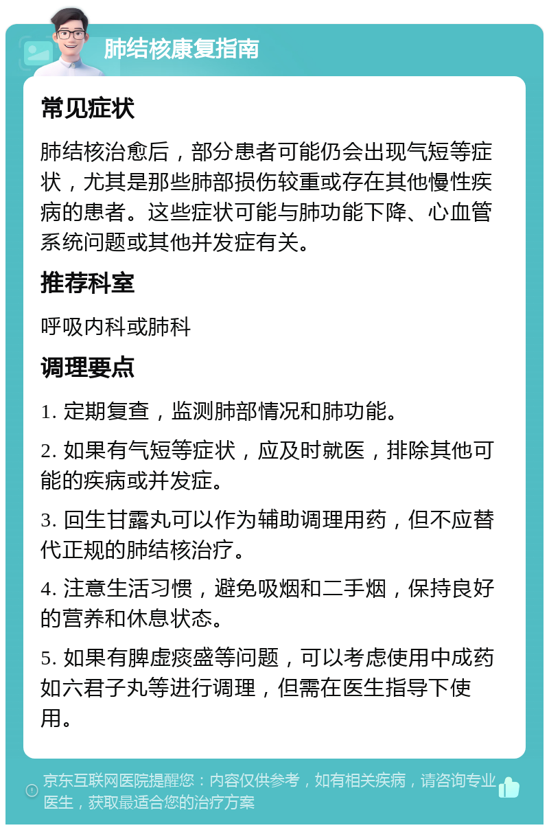 肺结核康复指南 常见症状 肺结核治愈后，部分患者可能仍会出现气短等症状，尤其是那些肺部损伤较重或存在其他慢性疾病的患者。这些症状可能与肺功能下降、心血管系统问题或其他并发症有关。 推荐科室 呼吸内科或肺科 调理要点 1. 定期复查，监测肺部情况和肺功能。 2. 如果有气短等症状，应及时就医，排除其他可能的疾病或并发症。 3. 回生甘露丸可以作为辅助调理用药，但不应替代正规的肺结核治疗。 4. 注意生活习惯，避免吸烟和二手烟，保持良好的营养和休息状态。 5. 如果有脾虚痰盛等问题，可以考虑使用中成药如六君子丸等进行调理，但需在医生指导下使用。