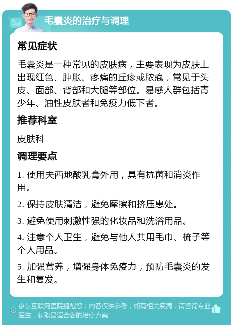 毛囊炎的治疗与调理 常见症状 毛囊炎是一种常见的皮肤病，主要表现为皮肤上出现红色、肿胀、疼痛的丘疹或脓疱，常见于头皮、面部、背部和大腿等部位。易感人群包括青少年、油性皮肤者和免疫力低下者。 推荐科室 皮肤科 调理要点 1. 使用夫西地酸乳膏外用，具有抗菌和消炎作用。 2. 保持皮肤清洁，避免摩擦和挤压患处。 3. 避免使用刺激性强的化妆品和洗浴用品。 4. 注意个人卫生，避免与他人共用毛巾、梳子等个人用品。 5. 加强营养，增强身体免疫力，预防毛囊炎的发生和复发。