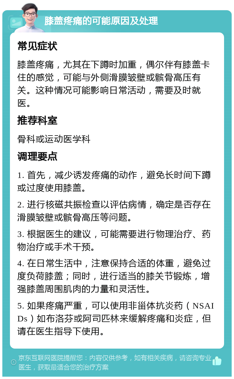 膝盖疼痛的可能原因及处理 常见症状 膝盖疼痛，尤其在下蹲时加重，偶尔伴有膝盖卡住的感觉，可能与外侧滑膜皱壁或髌骨高压有关。这种情况可能影响日常活动，需要及时就医。 推荐科室 骨科或运动医学科 调理要点 1. 首先，减少诱发疼痛的动作，避免长时间下蹲或过度使用膝盖。 2. 进行核磁共振检查以评估病情，确定是否存在滑膜皱壁或髌骨高压等问题。 3. 根据医生的建议，可能需要进行物理治疗、药物治疗或手术干预。 4. 在日常生活中，注意保持合适的体重，避免过度负荷膝盖；同时，进行适当的膝关节锻炼，增强膝盖周围肌肉的力量和灵活性。 5. 如果疼痛严重，可以使用非甾体抗炎药（NSAIDs）如布洛芬或阿司匹林来缓解疼痛和炎症，但请在医生指导下使用。