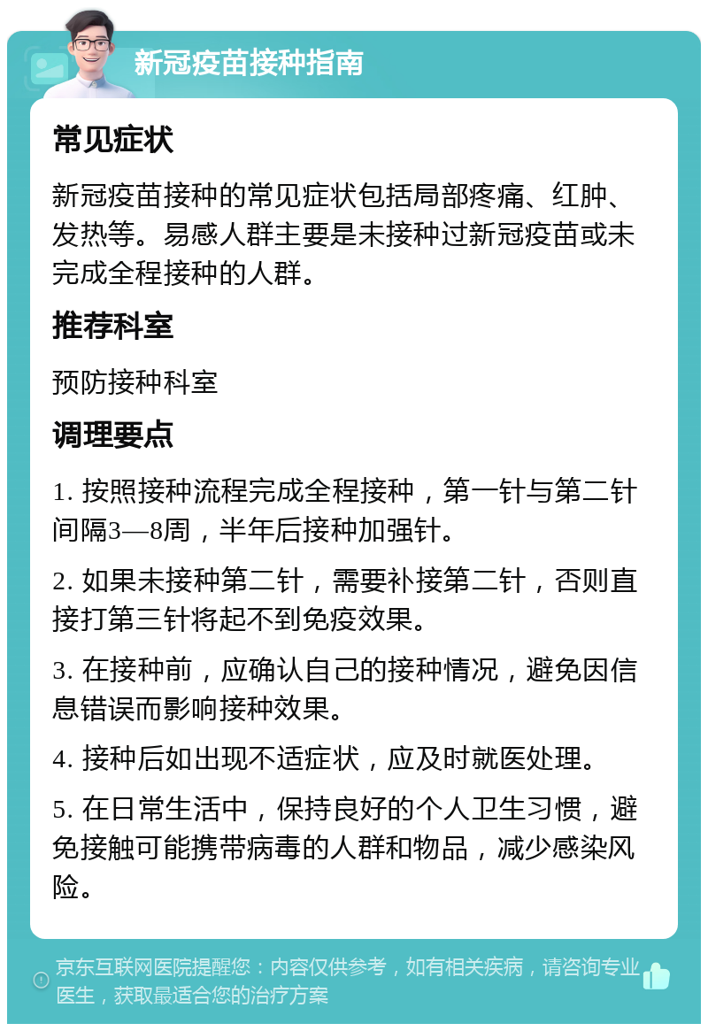 新冠疫苗接种指南 常见症状 新冠疫苗接种的常见症状包括局部疼痛、红肿、发热等。易感人群主要是未接种过新冠疫苗或未完成全程接种的人群。 推荐科室 预防接种科室 调理要点 1. 按照接种流程完成全程接种，第一针与第二针间隔3—8周，半年后接种加强针。 2. 如果未接种第二针，需要补接第二针，否则直接打第三针将起不到免疫效果。 3. 在接种前，应确认自己的接种情况，避免因信息错误而影响接种效果。 4. 接种后如出现不适症状，应及时就医处理。 5. 在日常生活中，保持良好的个人卫生习惯，避免接触可能携带病毒的人群和物品，减少感染风险。