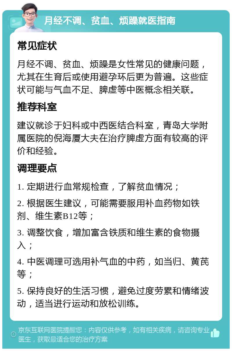 月经不调、贫血、烦躁就医指南 常见症状 月经不调、贫血、烦躁是女性常见的健康问题，尤其在生育后或使用避孕环后更为普遍。这些症状可能与气血不足、脾虚等中医概念相关联。 推荐科室 建议就诊于妇科或中西医结合科室，青岛大学附属医院的倪海厦大夫在治疗脾虚方面有较高的评价和经验。 调理要点 1. 定期进行血常规检查，了解贫血情况； 2. 根据医生建议，可能需要服用补血药物如铁剂、维生素B12等； 3. 调整饮食，增加富含铁质和维生素的食物摄入； 4. 中医调理可选用补气血的中药，如当归、黄芪等； 5. 保持良好的生活习惯，避免过度劳累和情绪波动，适当进行运动和放松训练。