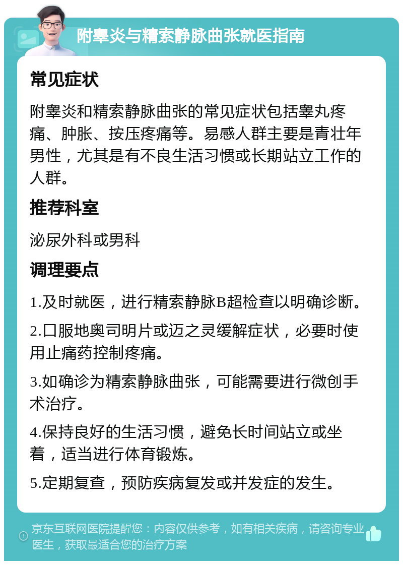 附睾炎与精索静脉曲张就医指南 常见症状 附睾炎和精索静脉曲张的常见症状包括睾丸疼痛、肿胀、按压疼痛等。易感人群主要是青壮年男性，尤其是有不良生活习惯或长期站立工作的人群。 推荐科室 泌尿外科或男科 调理要点 1.及时就医，进行精索静脉B超检查以明确诊断。 2.口服地奥司明片或迈之灵缓解症状，必要时使用止痛药控制疼痛。 3.如确诊为精索静脉曲张，可能需要进行微创手术治疗。 4.保持良好的生活习惯，避免长时间站立或坐着，适当进行体育锻炼。 5.定期复查，预防疾病复发或并发症的发生。