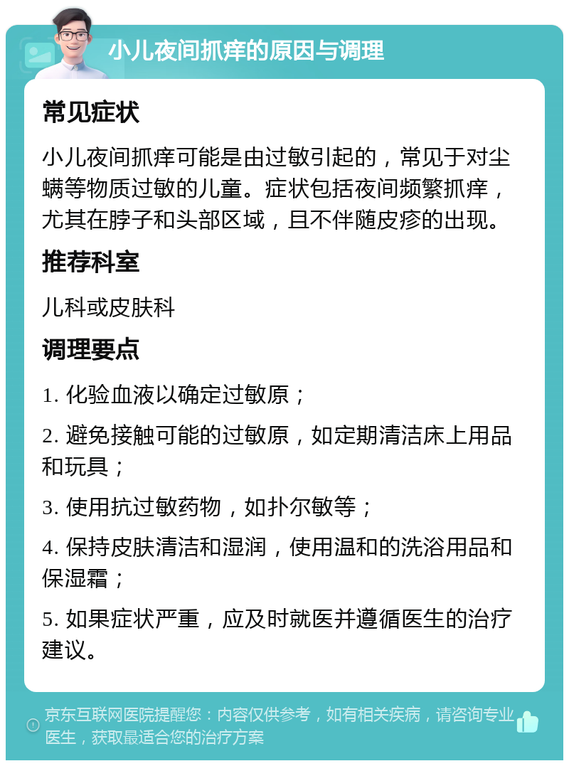 小儿夜间抓痒的原因与调理 常见症状 小儿夜间抓痒可能是由过敏引起的，常见于对尘螨等物质过敏的儿童。症状包括夜间频繁抓痒，尤其在脖子和头部区域，且不伴随皮疹的出现。 推荐科室 儿科或皮肤科 调理要点 1. 化验血液以确定过敏原； 2. 避免接触可能的过敏原，如定期清洁床上用品和玩具； 3. 使用抗过敏药物，如扑尔敏等； 4. 保持皮肤清洁和湿润，使用温和的洗浴用品和保湿霜； 5. 如果症状严重，应及时就医并遵循医生的治疗建议。