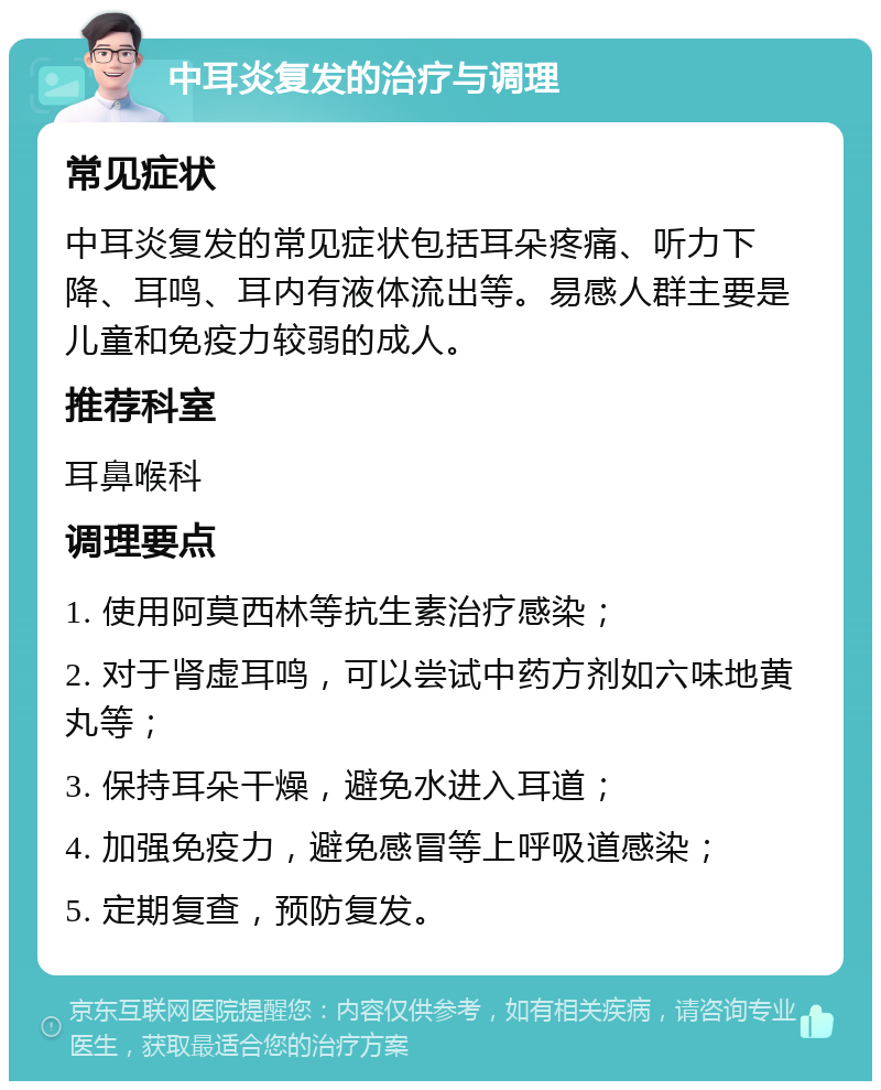 中耳炎复发的治疗与调理 常见症状 中耳炎复发的常见症状包括耳朵疼痛、听力下降、耳鸣、耳内有液体流出等。易感人群主要是儿童和免疫力较弱的成人。 推荐科室 耳鼻喉科 调理要点 1. 使用阿莫西林等抗生素治疗感染； 2. 对于肾虚耳鸣，可以尝试中药方剂如六味地黄丸等； 3. 保持耳朵干燥，避免水进入耳道； 4. 加强免疫力，避免感冒等上呼吸道感染； 5. 定期复查，预防复发。