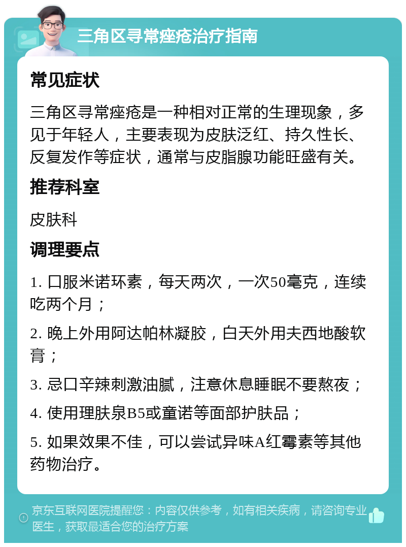 三角区寻常痤疮治疗指南 常见症状 三角区寻常痤疮是一种相对正常的生理现象，多见于年轻人，主要表现为皮肤泛红、持久性长、反复发作等症状，通常与皮脂腺功能旺盛有关。 推荐科室 皮肤科 调理要点 1. 口服米诺环素，每天两次，一次50毫克，连续吃两个月； 2. 晚上外用阿达帕林凝胶，白天外用夫西地酸软膏； 3. 忌口辛辣刺激油腻，注意休息睡眠不要熬夜； 4. 使用理肤泉B5或童诺等面部护肤品； 5. 如果效果不佳，可以尝试异味A红霉素等其他药物治疗。