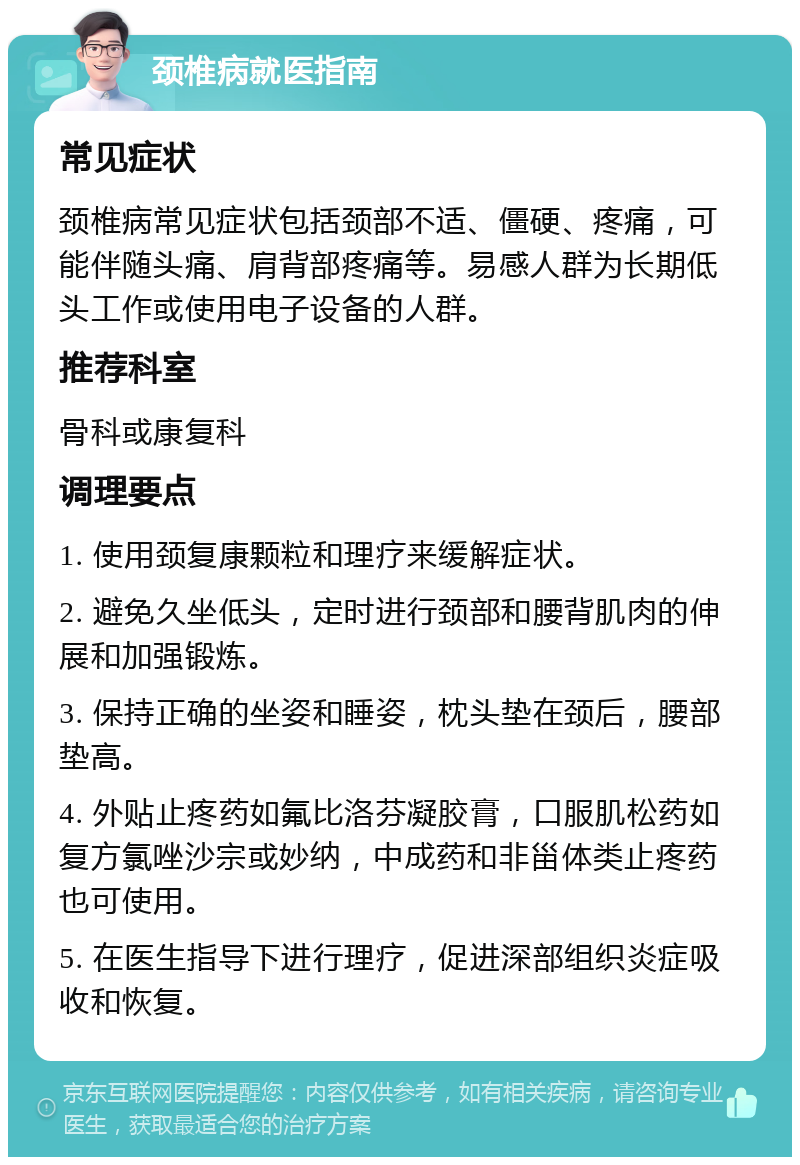 颈椎病就医指南 常见症状 颈椎病常见症状包括颈部不适、僵硬、疼痛，可能伴随头痛、肩背部疼痛等。易感人群为长期低头工作或使用电子设备的人群。 推荐科室 骨科或康复科 调理要点 1. 使用颈复康颗粒和理疗来缓解症状。 2. 避免久坐低头，定时进行颈部和腰背肌肉的伸展和加强锻炼。 3. 保持正确的坐姿和睡姿，枕头垫在颈后，腰部垫高。 4. 外贴止疼药如氟比洛芬凝胶膏，口服肌松药如复方氯唑沙宗或妙纳，中成药和非甾体类止疼药也可使用。 5. 在医生指导下进行理疗，促进深部组织炎症吸收和恢复。