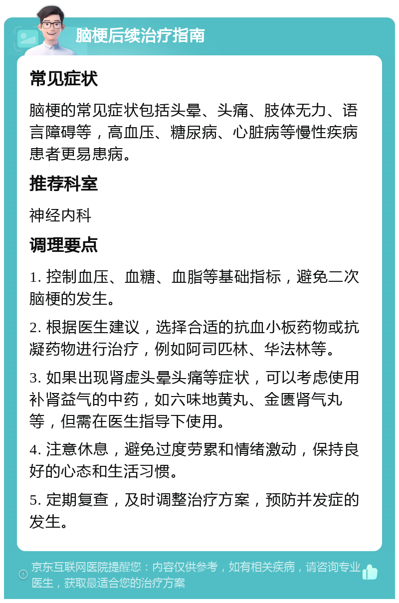 脑梗后续治疗指南 常见症状 脑梗的常见症状包括头晕、头痛、肢体无力、语言障碍等，高血压、糖尿病、心脏病等慢性疾病患者更易患病。 推荐科室 神经内科 调理要点 1. 控制血压、血糖、血脂等基础指标，避免二次脑梗的发生。 2. 根据医生建议，选择合适的抗血小板药物或抗凝药物进行治疗，例如阿司匹林、华法林等。 3. 如果出现肾虚头晕头痛等症状，可以考虑使用补肾益气的中药，如六味地黄丸、金匮肾气丸等，但需在医生指导下使用。 4. 注意休息，避免过度劳累和情绪激动，保持良好的心态和生活习惯。 5. 定期复查，及时调整治疗方案，预防并发症的发生。