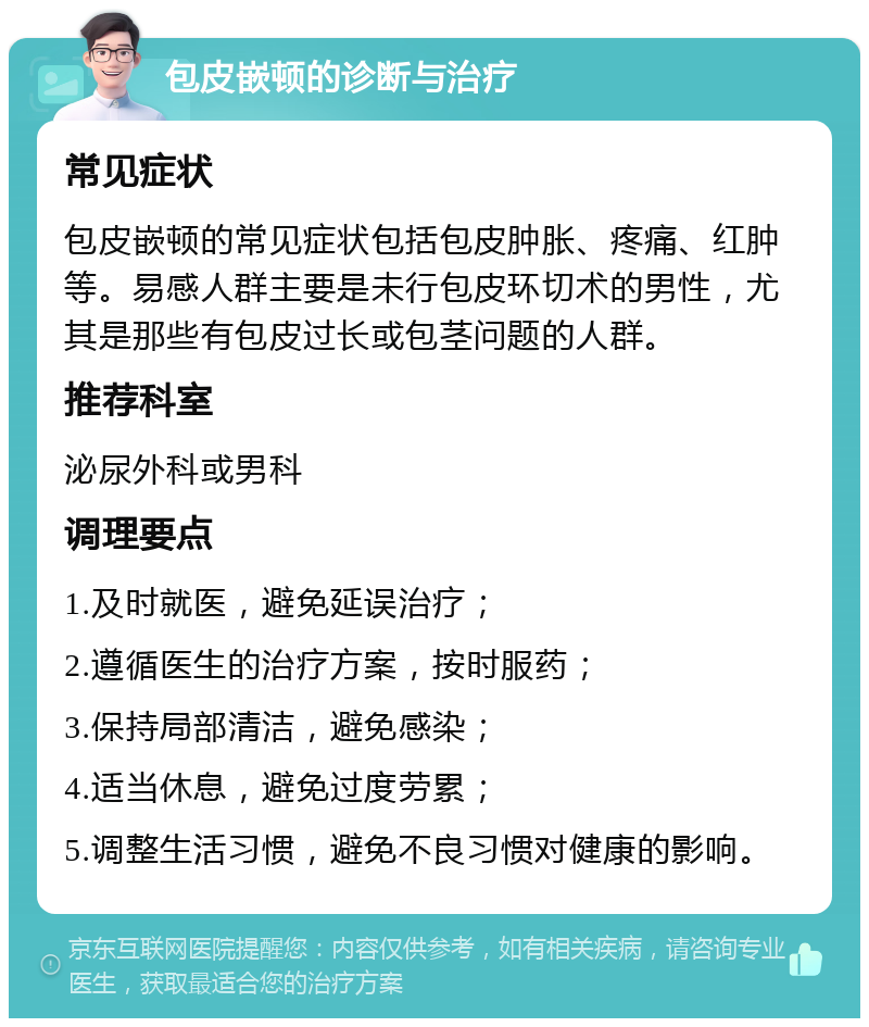 包皮嵌顿的诊断与治疗 常见症状 包皮嵌顿的常见症状包括包皮肿胀、疼痛、红肿等。易感人群主要是未行包皮环切术的男性，尤其是那些有包皮过长或包茎问题的人群。 推荐科室 泌尿外科或男科 调理要点 1.及时就医，避免延误治疗； 2.遵循医生的治疗方案，按时服药； 3.保持局部清洁，避免感染； 4.适当休息，避免过度劳累； 5.调整生活习惯，避免不良习惯对健康的影响。