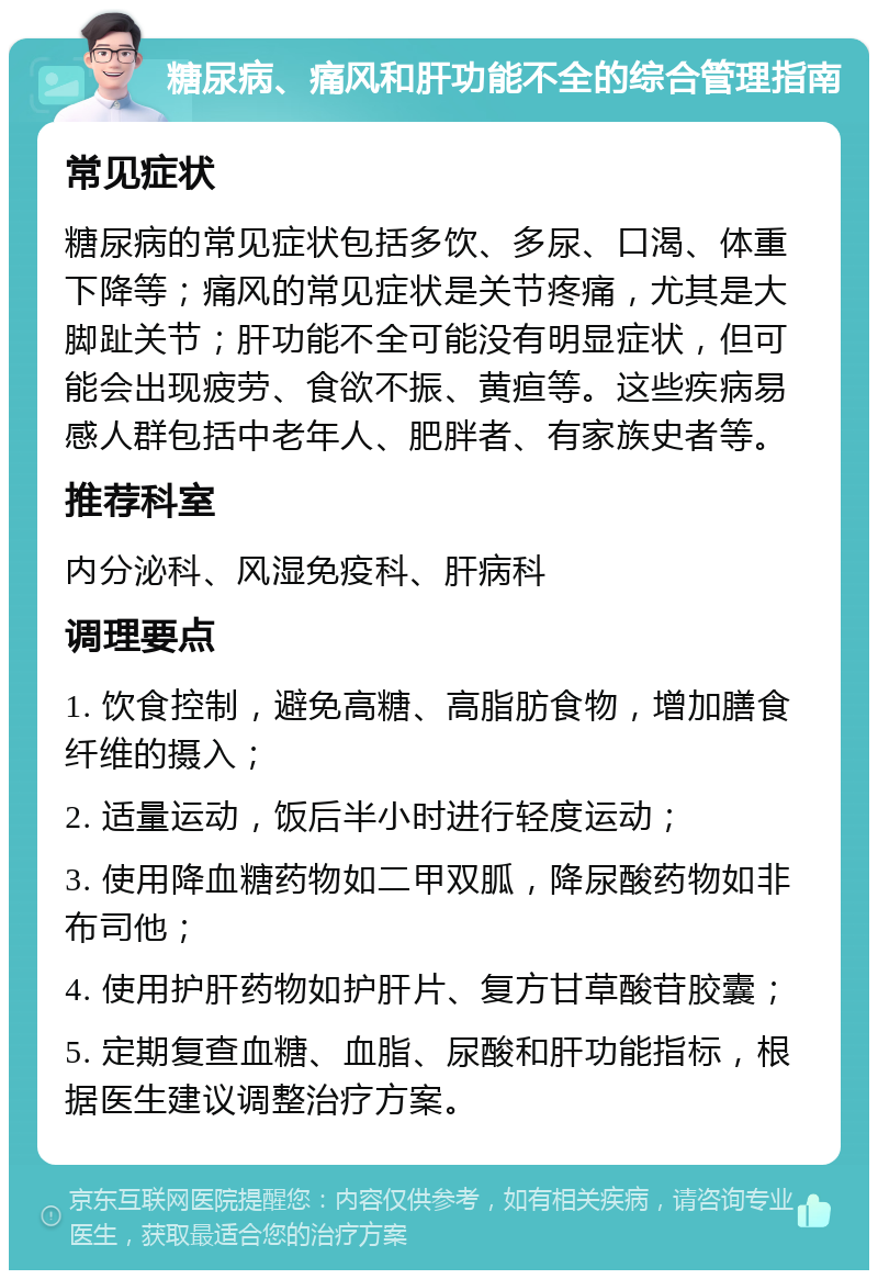 糖尿病、痛风和肝功能不全的综合管理指南 常见症状 糖尿病的常见症状包括多饮、多尿、口渴、体重下降等；痛风的常见症状是关节疼痛，尤其是大脚趾关节；肝功能不全可能没有明显症状，但可能会出现疲劳、食欲不振、黄疸等。这些疾病易感人群包括中老年人、肥胖者、有家族史者等。 推荐科室 内分泌科、风湿免疫科、肝病科 调理要点 1. 饮食控制，避免高糖、高脂肪食物，增加膳食纤维的摄入； 2. 适量运动，饭后半小时进行轻度运动； 3. 使用降血糖药物如二甲双胍，降尿酸药物如非布司他； 4. 使用护肝药物如护肝片、复方甘草酸苷胶囊； 5. 定期复查血糖、血脂、尿酸和肝功能指标，根据医生建议调整治疗方案。