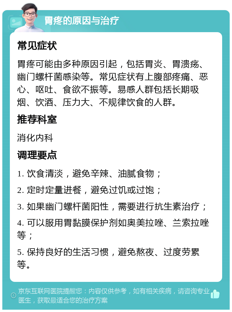 胃疼的原因与治疗 常见症状 胃疼可能由多种原因引起，包括胃炎、胃溃疡、幽门螺杆菌感染等。常见症状有上腹部疼痛、恶心、呕吐、食欲不振等。易感人群包括长期吸烟、饮酒、压力大、不规律饮食的人群。 推荐科室 消化内科 调理要点 1. 饮食清淡，避免辛辣、油腻食物； 2. 定时定量进餐，避免过饥或过饱； 3. 如果幽门螺杆菌阳性，需要进行抗生素治疗； 4. 可以服用胃黏膜保护剂如奥美拉唑、兰索拉唑等； 5. 保持良好的生活习惯，避免熬夜、过度劳累等。