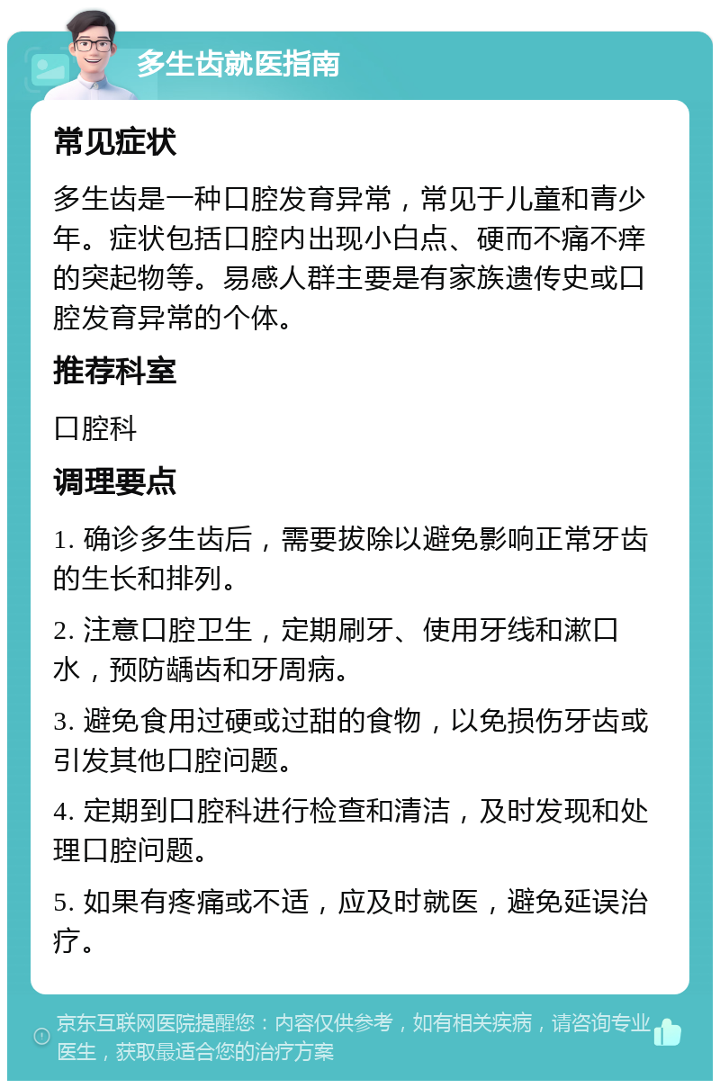 多生齿就医指南 常见症状 多生齿是一种口腔发育异常，常见于儿童和青少年。症状包括口腔内出现小白点、硬而不痛不痒的突起物等。易感人群主要是有家族遗传史或口腔发育异常的个体。 推荐科室 口腔科 调理要点 1. 确诊多生齿后，需要拔除以避免影响正常牙齿的生长和排列。 2. 注意口腔卫生，定期刷牙、使用牙线和漱口水，预防龋齿和牙周病。 3. 避免食用过硬或过甜的食物，以免损伤牙齿或引发其他口腔问题。 4. 定期到口腔科进行检查和清洁，及时发现和处理口腔问题。 5. 如果有疼痛或不适，应及时就医，避免延误治疗。