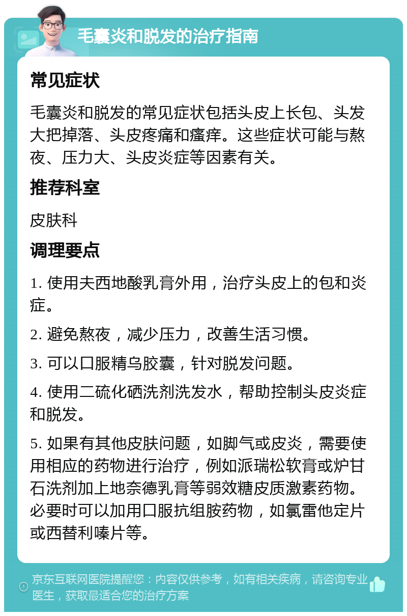 毛囊炎和脱发的治疗指南 常见症状 毛囊炎和脱发的常见症状包括头皮上长包、头发大把掉落、头皮疼痛和瘙痒。这些症状可能与熬夜、压力大、头皮炎症等因素有关。 推荐科室 皮肤科 调理要点 1. 使用夫西地酸乳膏外用，治疗头皮上的包和炎症。 2. 避免熬夜，减少压力，改善生活习惯。 3. 可以口服精乌胶囊，针对脱发问题。 4. 使用二硫化硒洗剂洗发水，帮助控制头皮炎症和脱发。 5. 如果有其他皮肤问题，如脚气或皮炎，需要使用相应的药物进行治疗，例如派瑞松软膏或炉甘石洗剂加上地奈德乳膏等弱效糖皮质激素药物。必要时可以加用口服抗组胺药物，如氯雷他定片或西替利嗪片等。