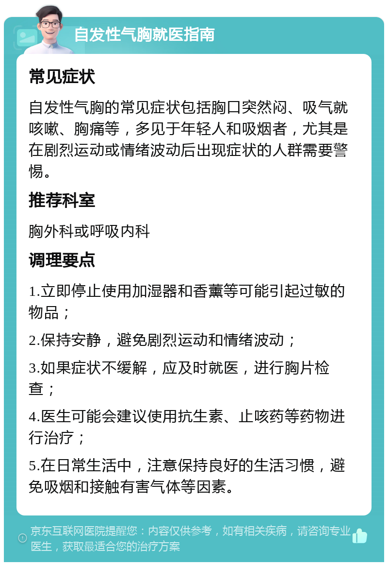 自发性气胸就医指南 常见症状 自发性气胸的常见症状包括胸口突然闷、吸气就咳嗽、胸痛等，多见于年轻人和吸烟者，尤其是在剧烈运动或情绪波动后出现症状的人群需要警惕。 推荐科室 胸外科或呼吸内科 调理要点 1.立即停止使用加湿器和香薰等可能引起过敏的物品； 2.保持安静，避免剧烈运动和情绪波动； 3.如果症状不缓解，应及时就医，进行胸片检查； 4.医生可能会建议使用抗生素、止咳药等药物进行治疗； 5.在日常生活中，注意保持良好的生活习惯，避免吸烟和接触有害气体等因素。